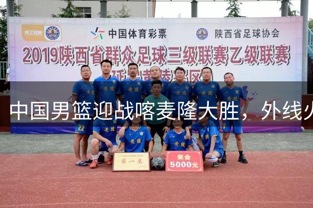 中国男篮迎战喀麦隆大胜，外线火力全开创纪录