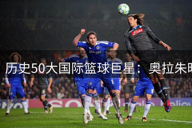 历史50大国际篮球巨星：奥拉朱旺称霸 姚明位列前20引热议