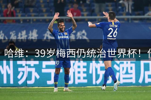 哈维：39岁梅西仍统治世界杯！他不是传奇的过去式，而是当今足坛的答案