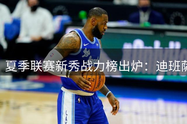 夏季联赛新秀战力榜出炉：迪班萨领衔 布泽尔彼得森紧随其后