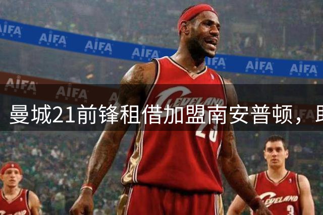 曼城21前锋租借加盟南安普顿，助力圣徒冲击英超