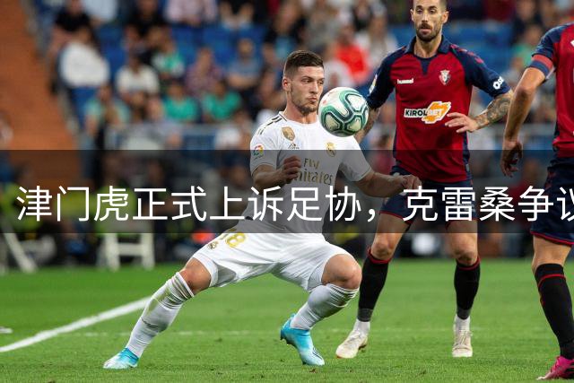 津门虎正式上诉足协，克雷桑争议动作引发连锁反应