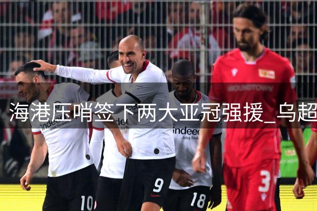 海港压哨签下两大亚冠强援 乌超铁闸+西甲悍将火线加盟