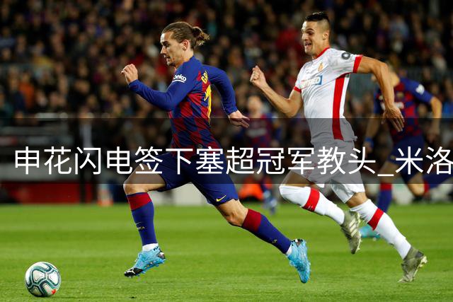 申花闪电签下塞超冠军教头 米洛耶维奇火线接手备战