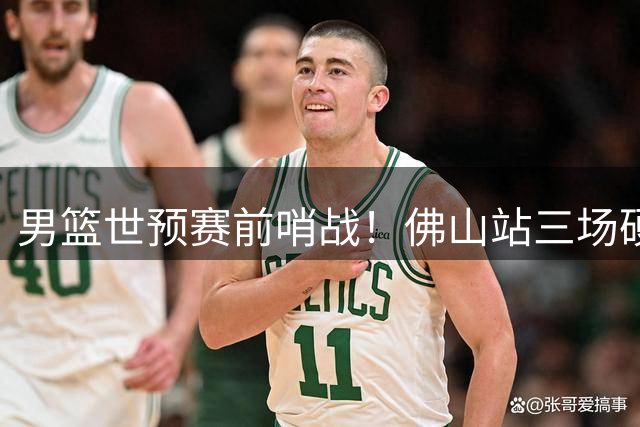 男篮世预赛前哨战！佛山站三场硬仗考验新锐后卫群