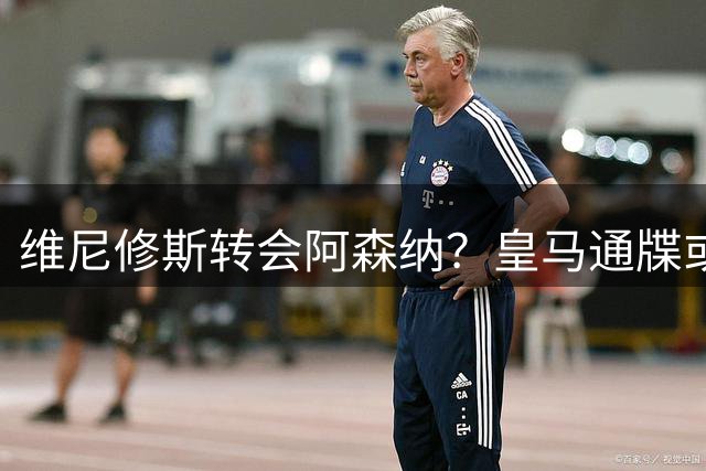 维尼修斯转会阿森纳？皇马通牒或促成英超重磅交易