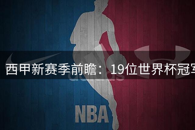 西甲新赛季前瞻：19位世界杯冠军球员将引爆联赛战火