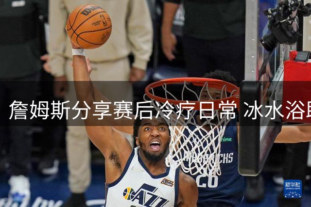 詹姆斯分享赛后冷疗日常 冰水浴助腿部肌肉放松