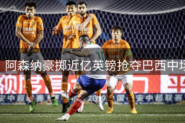 阿森纳豪掷近亿英镑抢夺巴西中场 纽卡失核心已成定局