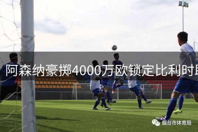 阿森纳豪掷4000万欧锁定比利时助攻王 阿尔特塔钦点新17号战将
