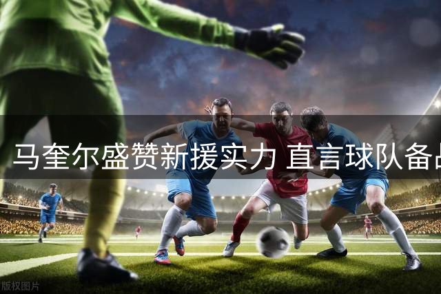 马奎尔盛赞新援实力 直言球队备战效果理想