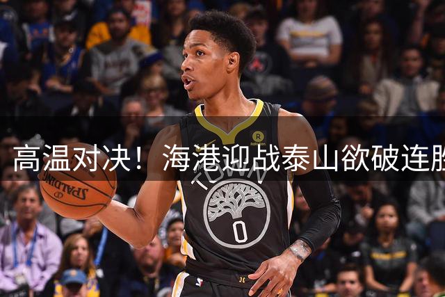 高温对决！海港迎战泰山欲破连胜魔咒 三叉戟火力考验后防