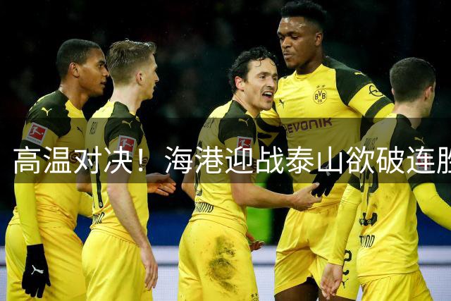高温对决！海港迎战泰山欲破连胜魔咒 三叉戟火力考验后防