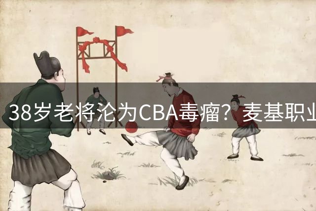 38岁老将沦为CBA毒瘤？麦基职业态度遭质疑恐难获新约