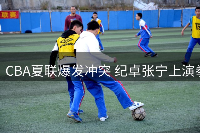 CBA夏联爆发冲突 纪卓张宁上演拳脚相向