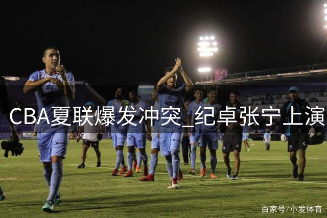 CBA夏联爆发冲突 纪卓张宁上演拳脚相向