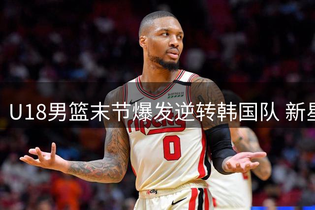 U18男篮末节爆发逆转韩国队 新星石洺豪18分带队取胜